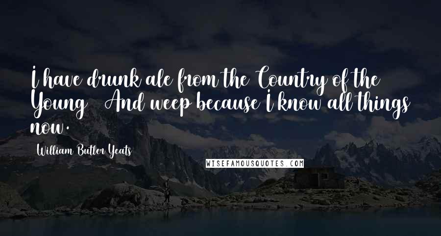 William Butler Yeats Quotes: I have drunk ale from the Country of the Young / And weep because I know all things now.