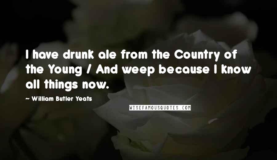 William Butler Yeats Quotes: I have drunk ale from the Country of the Young / And weep because I know all things now.