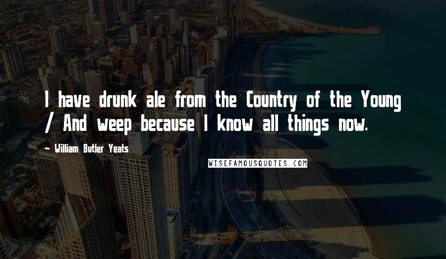 William Butler Yeats Quotes: I have drunk ale from the Country of the Young / And weep because I know all things now.