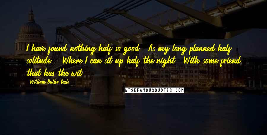 William Butler Yeats Quotes: I have found nothing half so good / As my long-planned half solitude, / Where I can sit up half the night / With some friend that has the wit ...