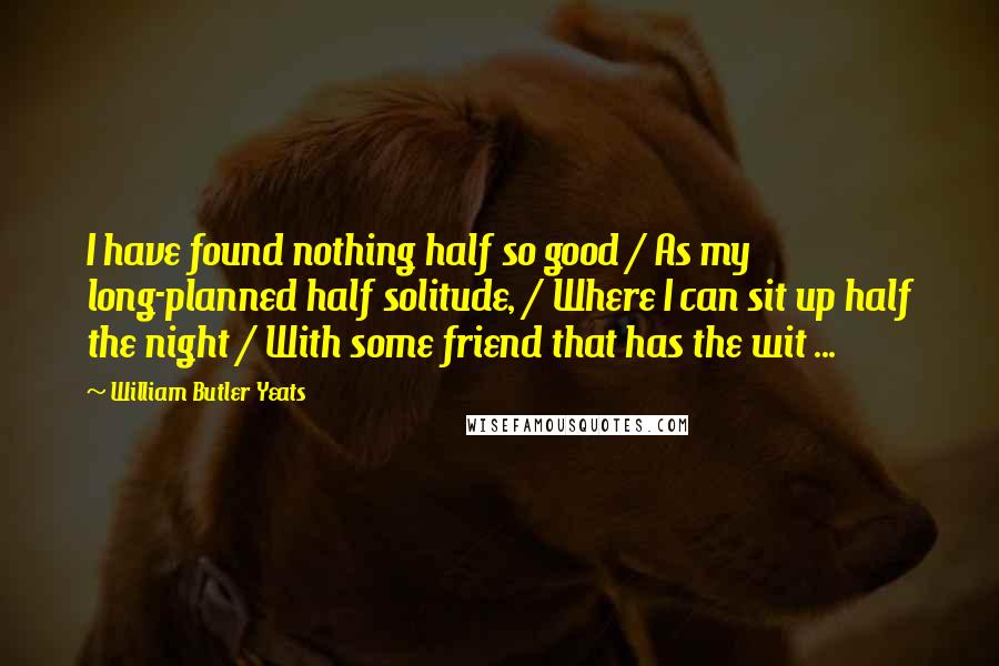 William Butler Yeats Quotes: I have found nothing half so good / As my long-planned half solitude, / Where I can sit up half the night / With some friend that has the wit ...