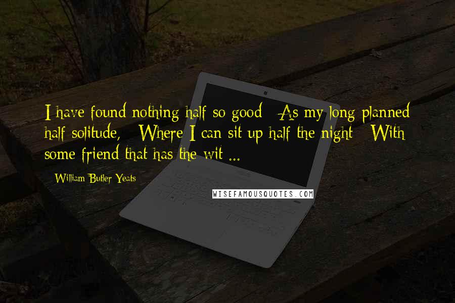 William Butler Yeats Quotes: I have found nothing half so good / As my long-planned half solitude, / Where I can sit up half the night / With some friend that has the wit ...