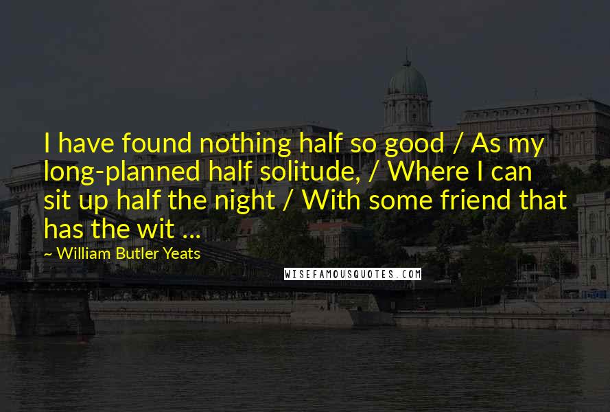 William Butler Yeats Quotes: I have found nothing half so good / As my long-planned half solitude, / Where I can sit up half the night / With some friend that has the wit ...