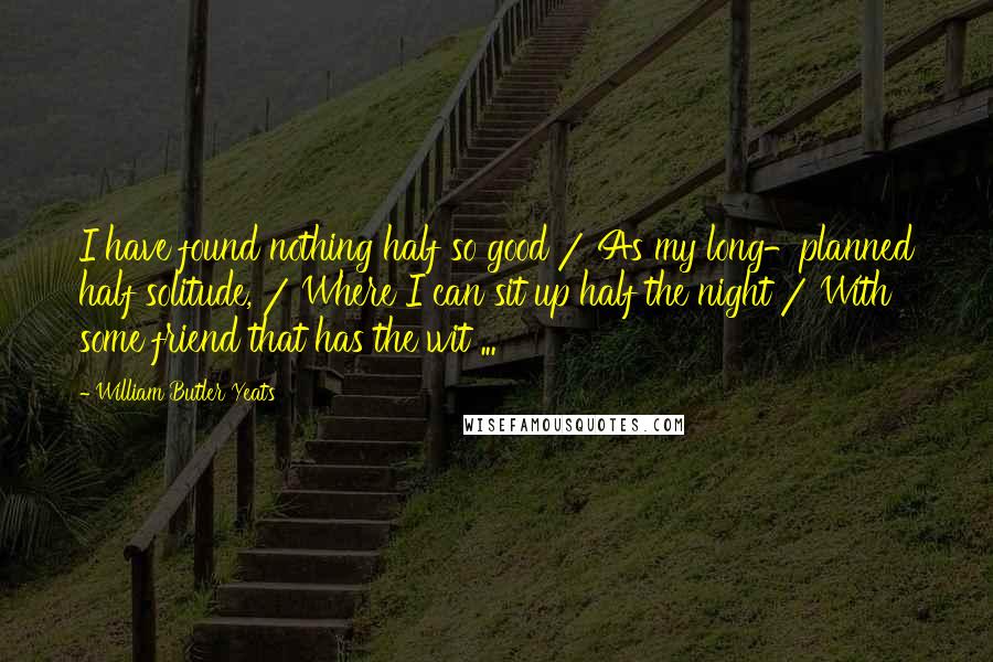 William Butler Yeats Quotes: I have found nothing half so good / As my long-planned half solitude, / Where I can sit up half the night / With some friend that has the wit ...