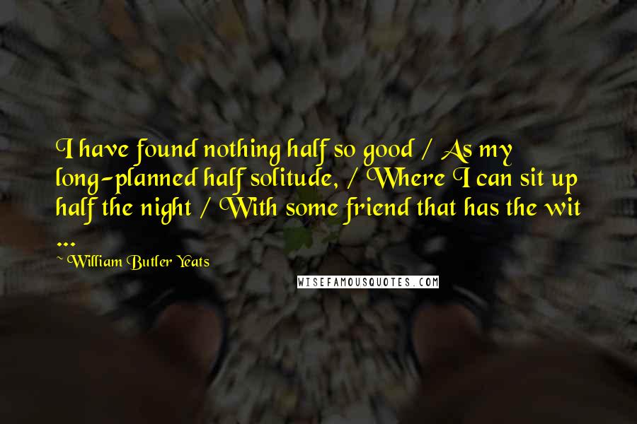 William Butler Yeats Quotes: I have found nothing half so good / As my long-planned half solitude, / Where I can sit up half the night / With some friend that has the wit ...