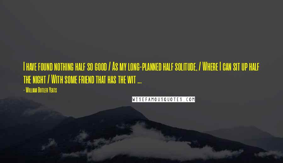 William Butler Yeats Quotes: I have found nothing half so good / As my long-planned half solitude, / Where I can sit up half the night / With some friend that has the wit ...