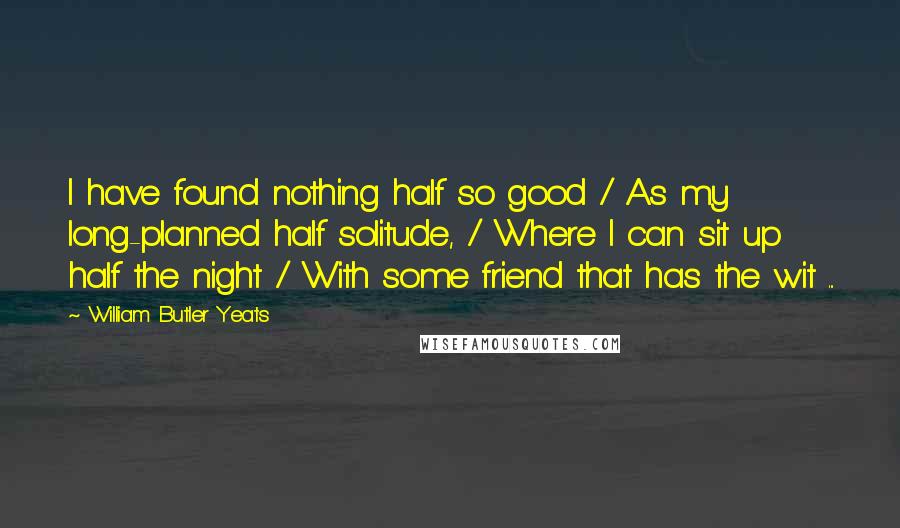 William Butler Yeats Quotes: I have found nothing half so good / As my long-planned half solitude, / Where I can sit up half the night / With some friend that has the wit ...