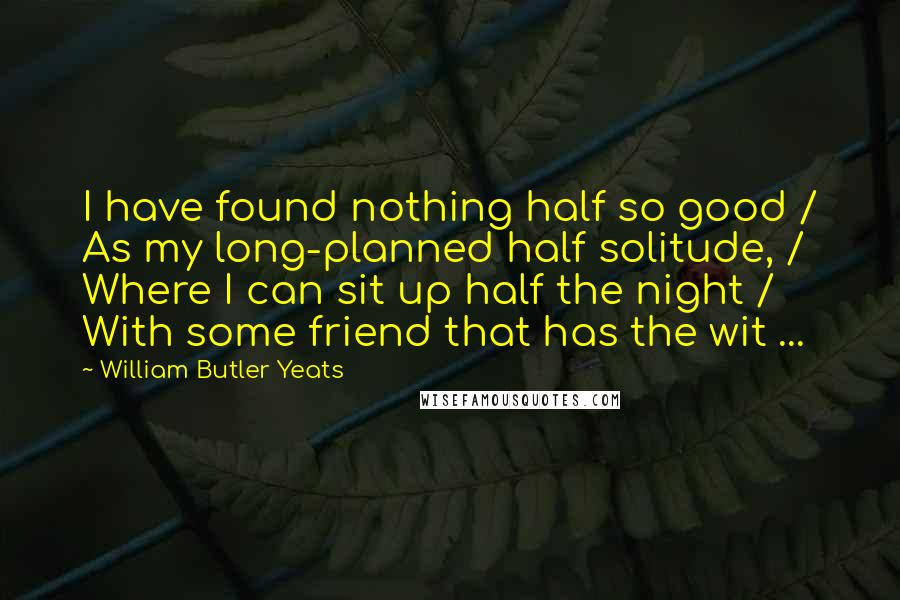 William Butler Yeats Quotes: I have found nothing half so good / As my long-planned half solitude, / Where I can sit up half the night / With some friend that has the wit ...