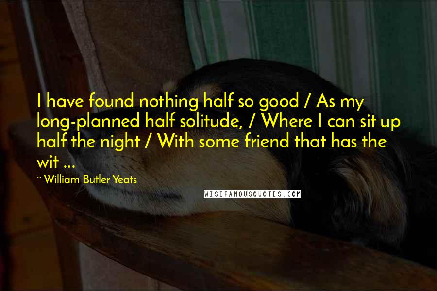 William Butler Yeats Quotes: I have found nothing half so good / As my long-planned half solitude, / Where I can sit up half the night / With some friend that has the wit ...