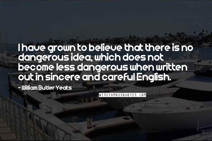 William Butler Yeats Quotes: I have grown to believe that there is no dangerous idea, which does not become less dangerous when written out in sincere and careful English.