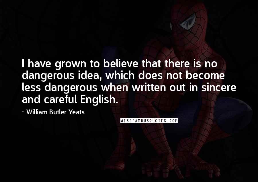 William Butler Yeats Quotes: I have grown to believe that there is no dangerous idea, which does not become less dangerous when written out in sincere and careful English.