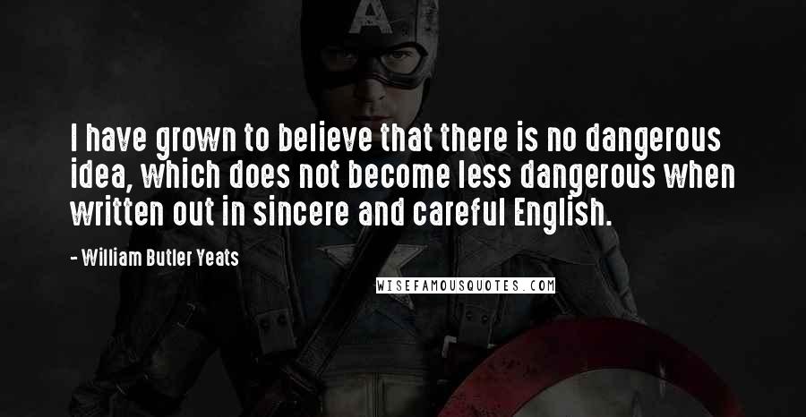 William Butler Yeats Quotes: I have grown to believe that there is no dangerous idea, which does not become less dangerous when written out in sincere and careful English.