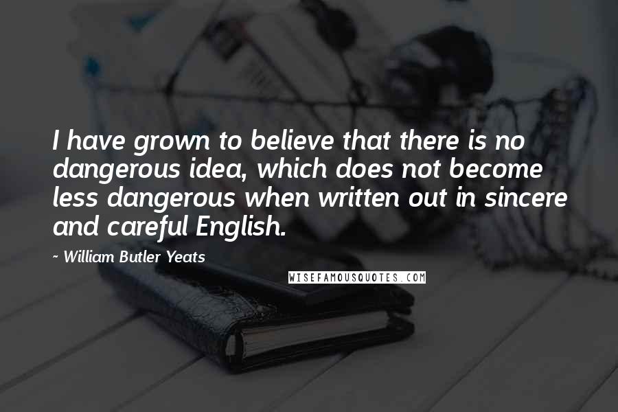 William Butler Yeats Quotes: I have grown to believe that there is no dangerous idea, which does not become less dangerous when written out in sincere and careful English.