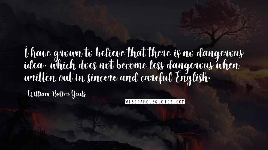 William Butler Yeats Quotes: I have grown to believe that there is no dangerous idea, which does not become less dangerous when written out in sincere and careful English.