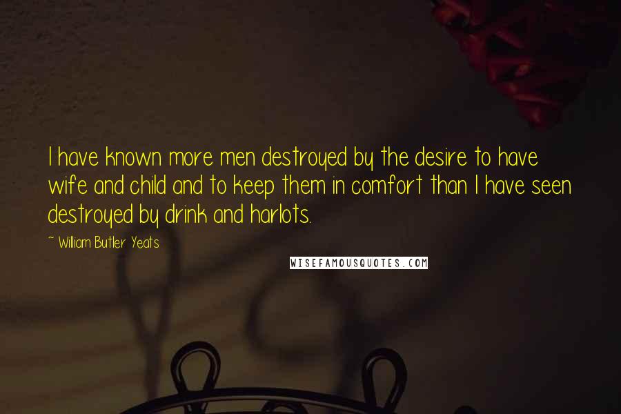 William Butler Yeats Quotes: I have known more men destroyed by the desire to have wife and child and to keep them in comfort than I have seen destroyed by drink and harlots.