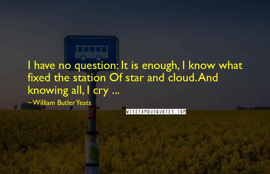 William Butler Yeats Quotes: I have no question: It is enough, I know what fixed the station Of star and cloud. And knowing all, I cry ...
