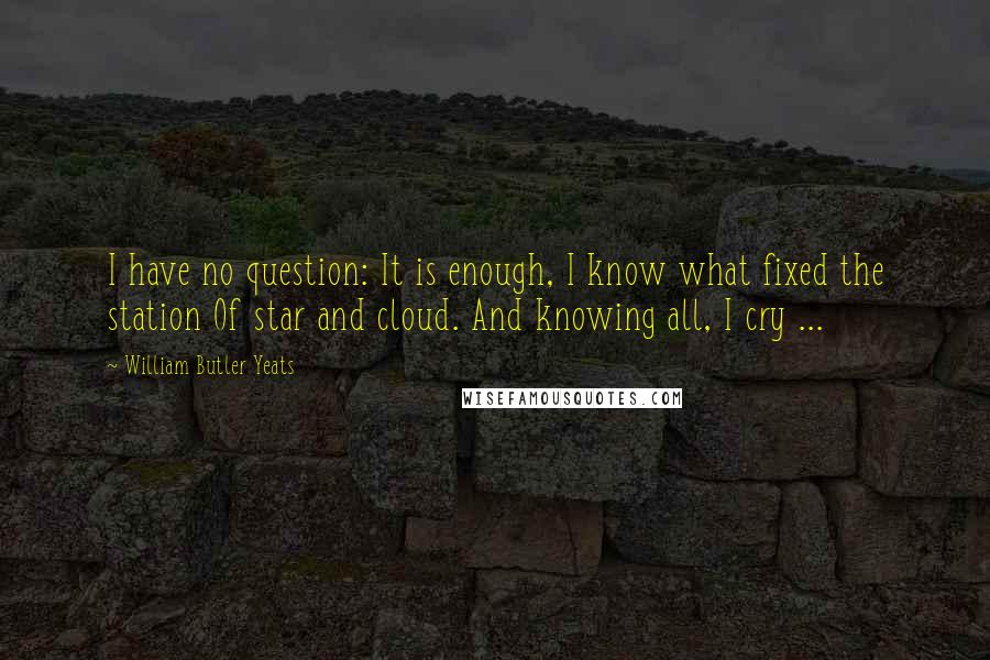 William Butler Yeats Quotes: I have no question: It is enough, I know what fixed the station Of star and cloud. And knowing all, I cry ...