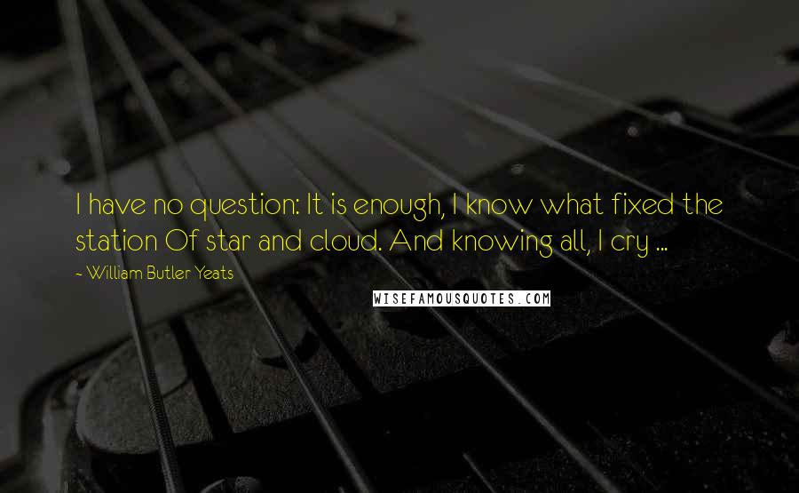 William Butler Yeats Quotes: I have no question: It is enough, I know what fixed the station Of star and cloud. And knowing all, I cry ...