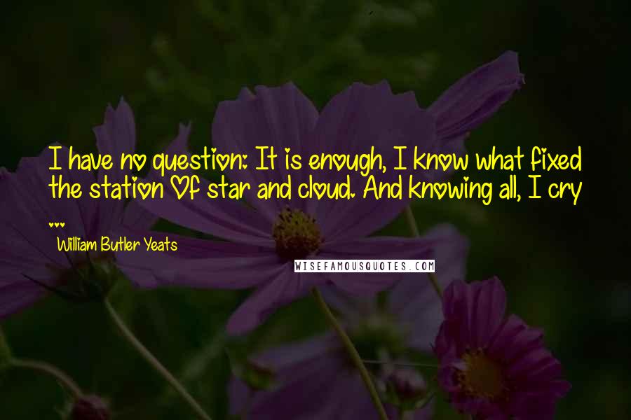 William Butler Yeats Quotes: I have no question: It is enough, I know what fixed the station Of star and cloud. And knowing all, I cry ...