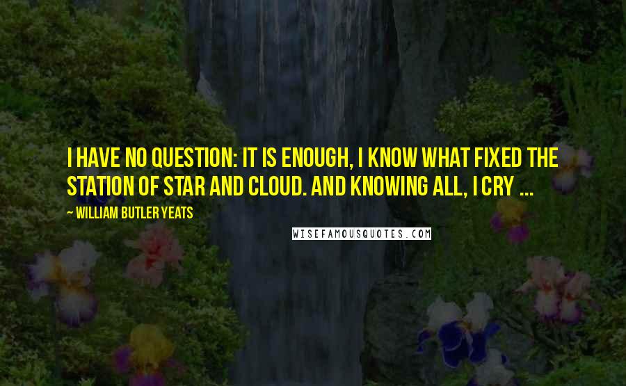 William Butler Yeats Quotes: I have no question: It is enough, I know what fixed the station Of star and cloud. And knowing all, I cry ...