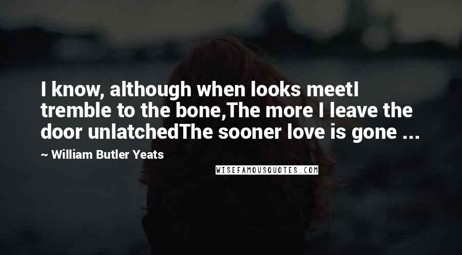 William Butler Yeats Quotes: I know, although when looks meetI tremble to the bone,The more I leave the door unlatchedThe sooner love is gone ...