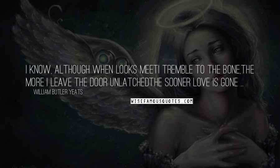 William Butler Yeats Quotes: I know, although when looks meetI tremble to the bone,The more I leave the door unlatchedThe sooner love is gone ...