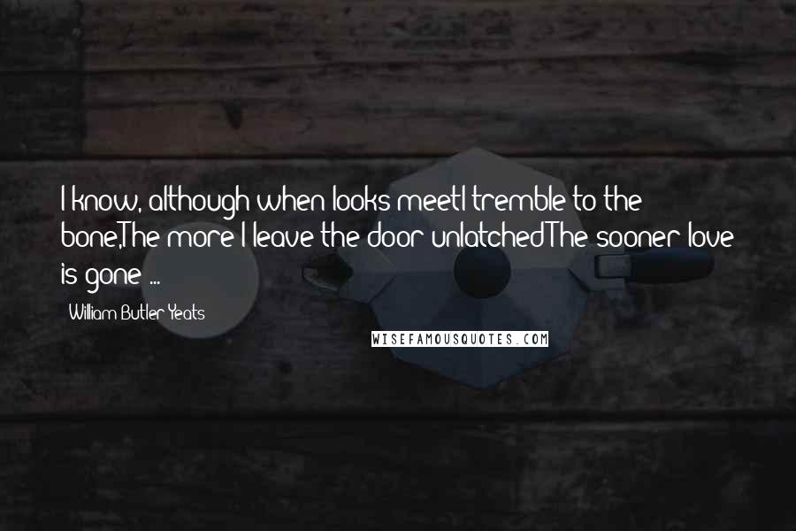 William Butler Yeats Quotes: I know, although when looks meetI tremble to the bone,The more I leave the door unlatchedThe sooner love is gone ...