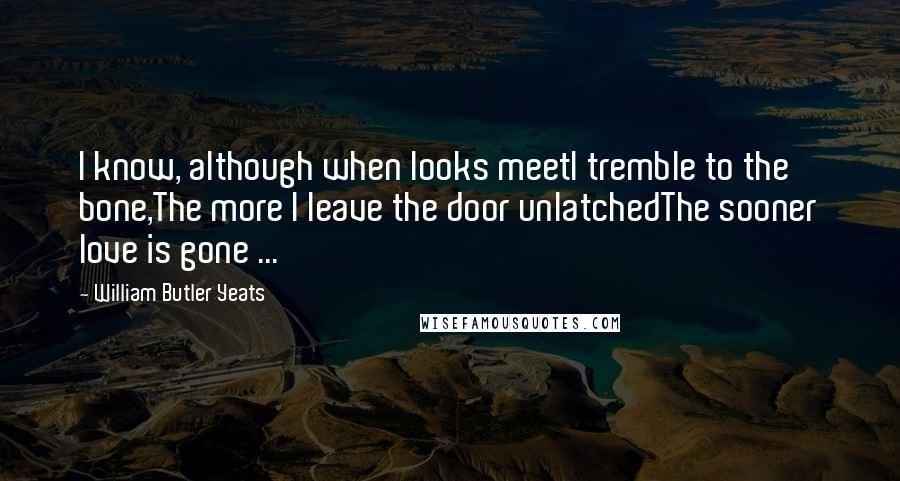 William Butler Yeats Quotes: I know, although when looks meetI tremble to the bone,The more I leave the door unlatchedThe sooner love is gone ...