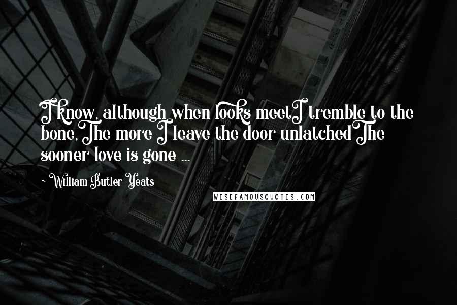 William Butler Yeats Quotes: I know, although when looks meetI tremble to the bone,The more I leave the door unlatchedThe sooner love is gone ...