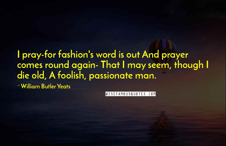 William Butler Yeats Quotes: I pray-for fashion's word is out And prayer comes round again- That I may seem, though I die old, A foolish, passionate man.