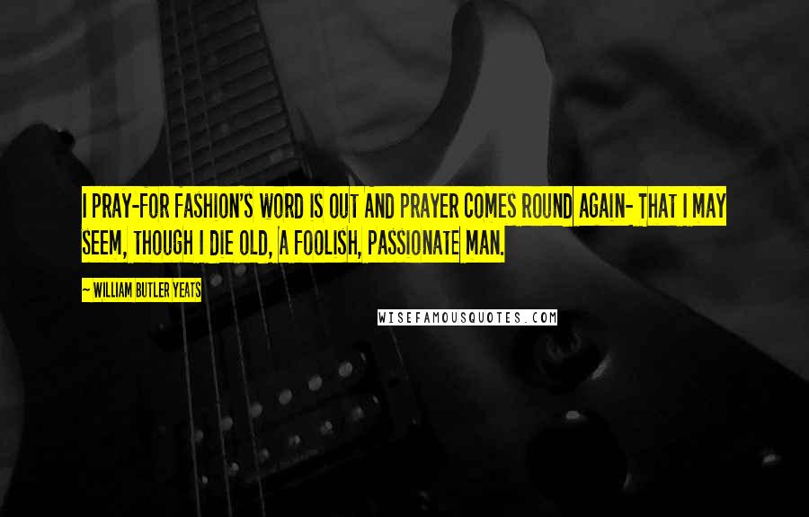 William Butler Yeats Quotes: I pray-for fashion's word is out And prayer comes round again- That I may seem, though I die old, A foolish, passionate man.