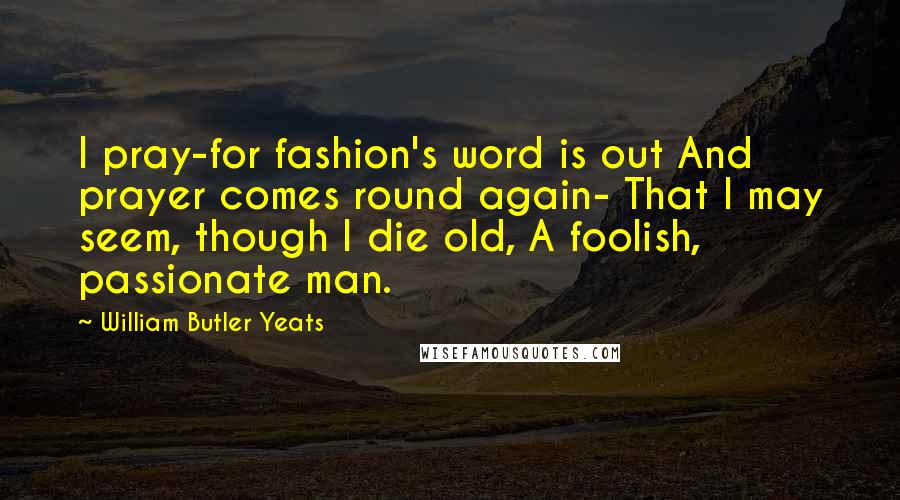 William Butler Yeats Quotes: I pray-for fashion's word is out And prayer comes round again- That I may seem, though I die old, A foolish, passionate man.