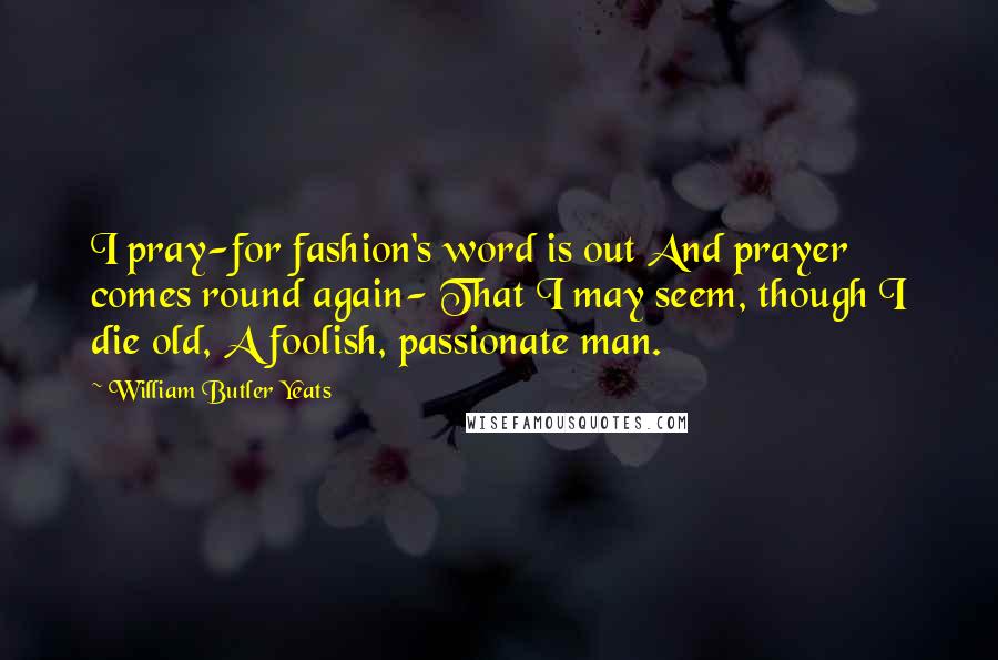 William Butler Yeats Quotes: I pray-for fashion's word is out And prayer comes round again- That I may seem, though I die old, A foolish, passionate man.