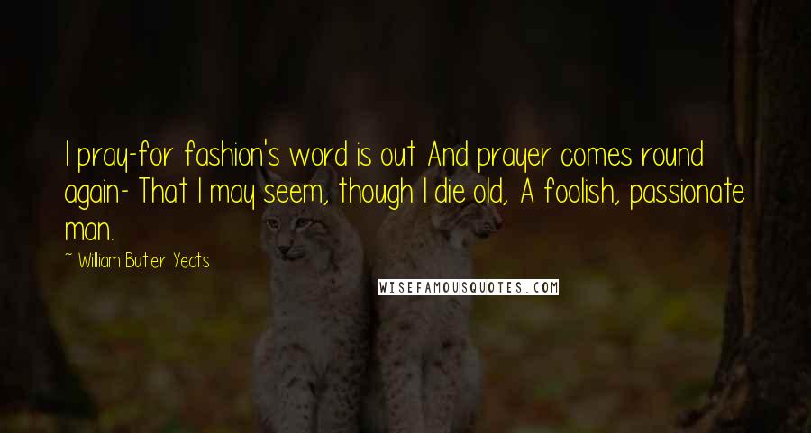 William Butler Yeats Quotes: I pray-for fashion's word is out And prayer comes round again- That I may seem, though I die old, A foolish, passionate man.