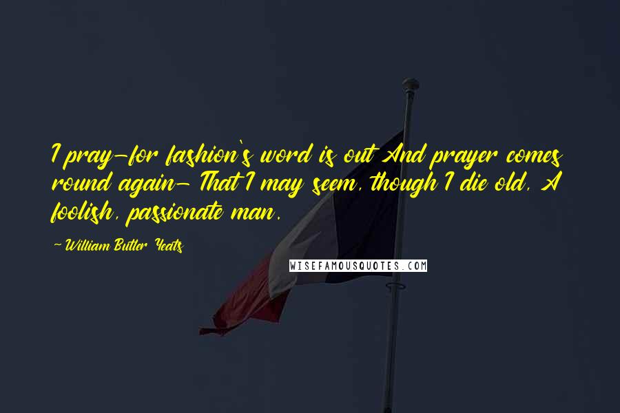 William Butler Yeats Quotes: I pray-for fashion's word is out And prayer comes round again- That I may seem, though I die old, A foolish, passionate man.