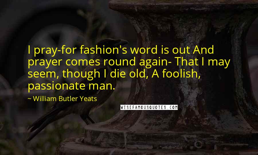 William Butler Yeats Quotes: I pray-for fashion's word is out And prayer comes round again- That I may seem, though I die old, A foolish, passionate man.
