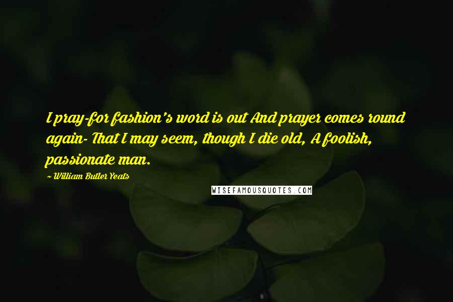 William Butler Yeats Quotes: I pray-for fashion's word is out And prayer comes round again- That I may seem, though I die old, A foolish, passionate man.