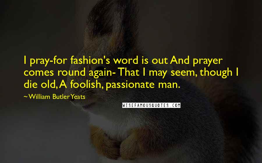 William Butler Yeats Quotes: I pray-for fashion's word is out And prayer comes round again- That I may seem, though I die old, A foolish, passionate man.