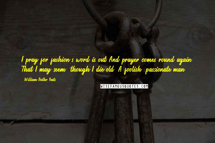 William Butler Yeats Quotes: I pray-for fashion's word is out And prayer comes round again- That I may seem, though I die old, A foolish, passionate man.