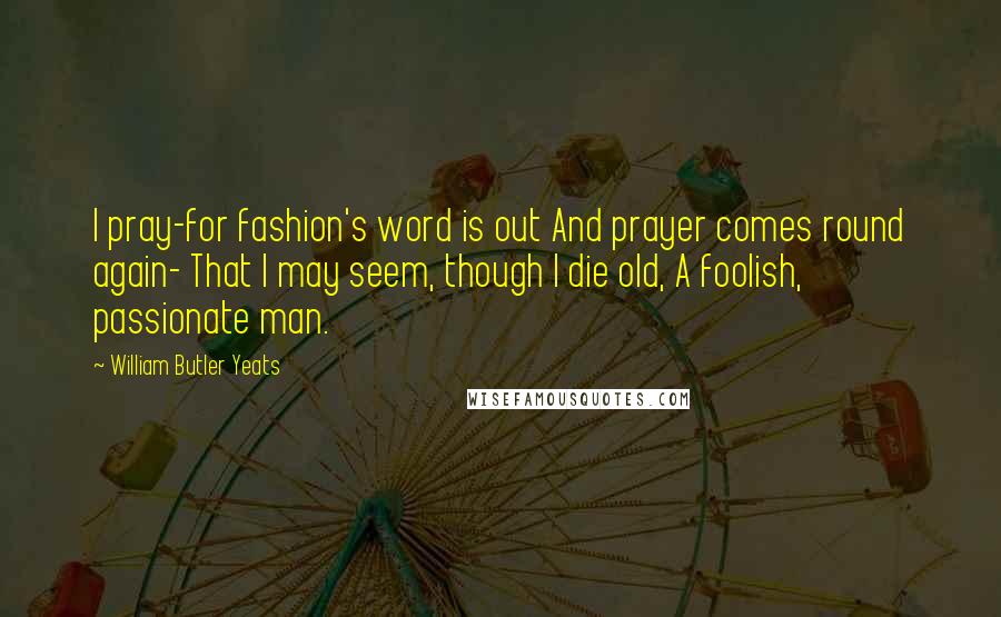 William Butler Yeats Quotes: I pray-for fashion's word is out And prayer comes round again- That I may seem, though I die old, A foolish, passionate man.