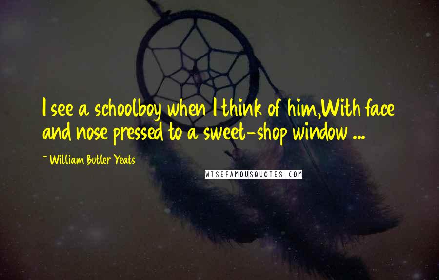 William Butler Yeats Quotes: I see a schoolboy when I think of him,With face and nose pressed to a sweet-shop window ...