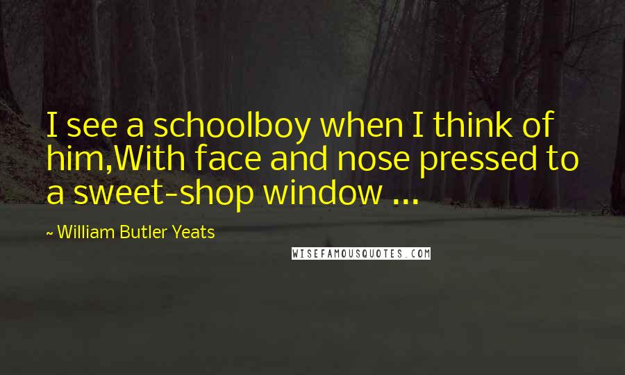 William Butler Yeats Quotes: I see a schoolboy when I think of him,With face and nose pressed to a sweet-shop window ...