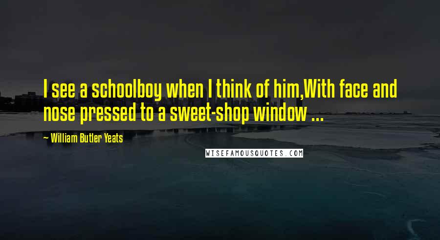 William Butler Yeats Quotes: I see a schoolboy when I think of him,With face and nose pressed to a sweet-shop window ...