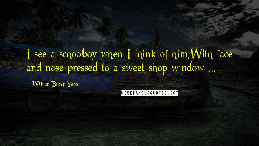 William Butler Yeats Quotes: I see a schoolboy when I think of him,With face and nose pressed to a sweet-shop window ...