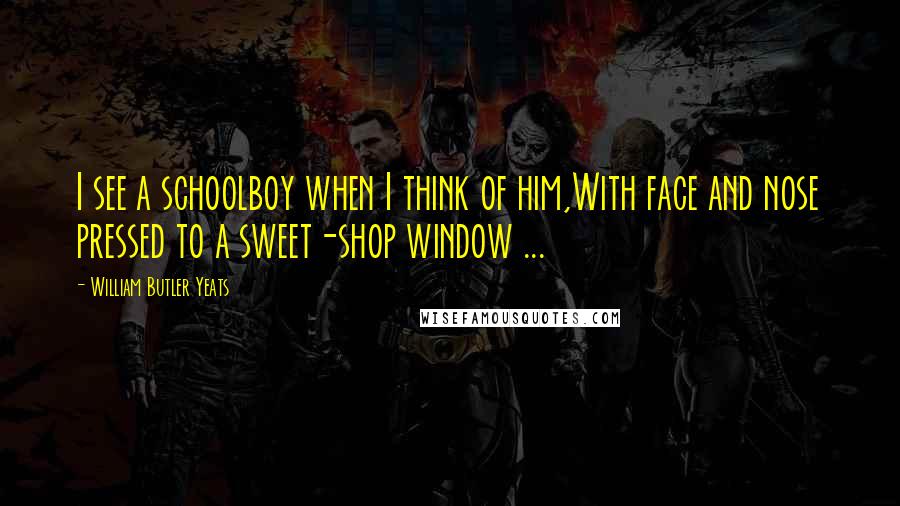 William Butler Yeats Quotes: I see a schoolboy when I think of him,With face and nose pressed to a sweet-shop window ...