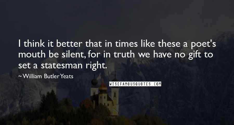 William Butler Yeats Quotes: I think it better that in times like these a poet's mouth be silent, for in truth we have no gift to set a statesman right.