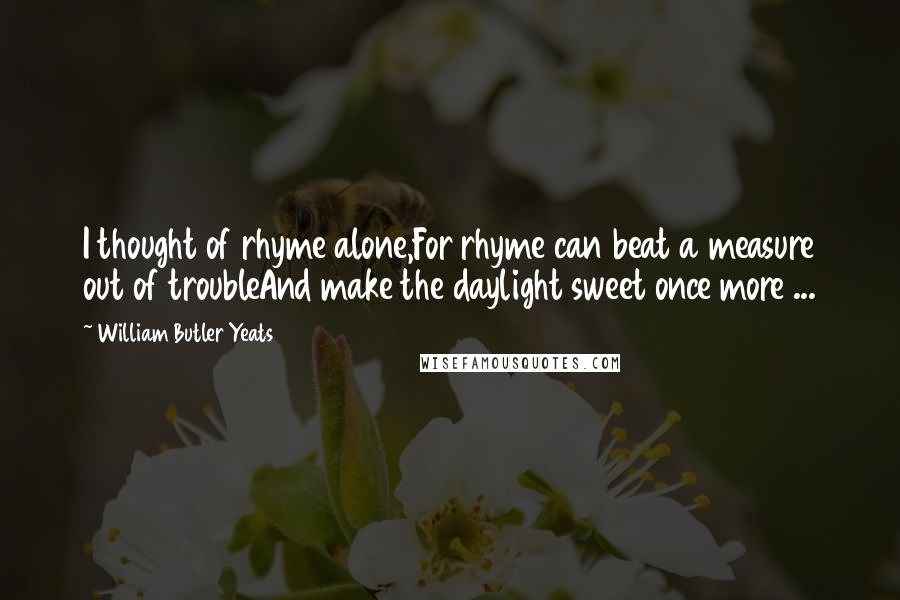 William Butler Yeats Quotes: I thought of rhyme alone,For rhyme can beat a measure out of troubleAnd make the daylight sweet once more ...