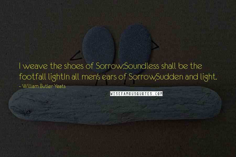 William Butler Yeats Quotes: I weave the shoes of Sorrow:Soundless shall be the footfall lightIn all men's ears of Sorrow,Sudden and light.