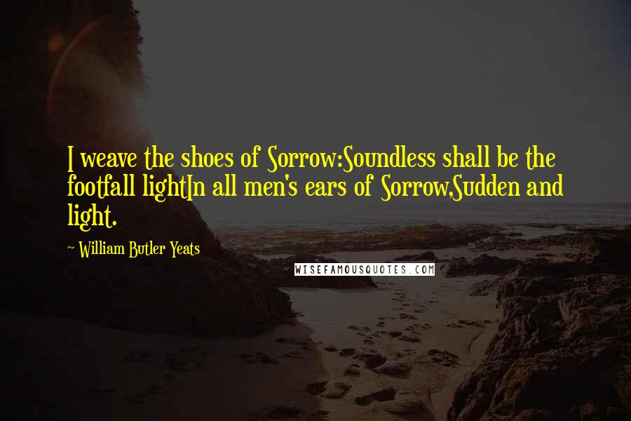 William Butler Yeats Quotes: I weave the shoes of Sorrow:Soundless shall be the footfall lightIn all men's ears of Sorrow,Sudden and light.