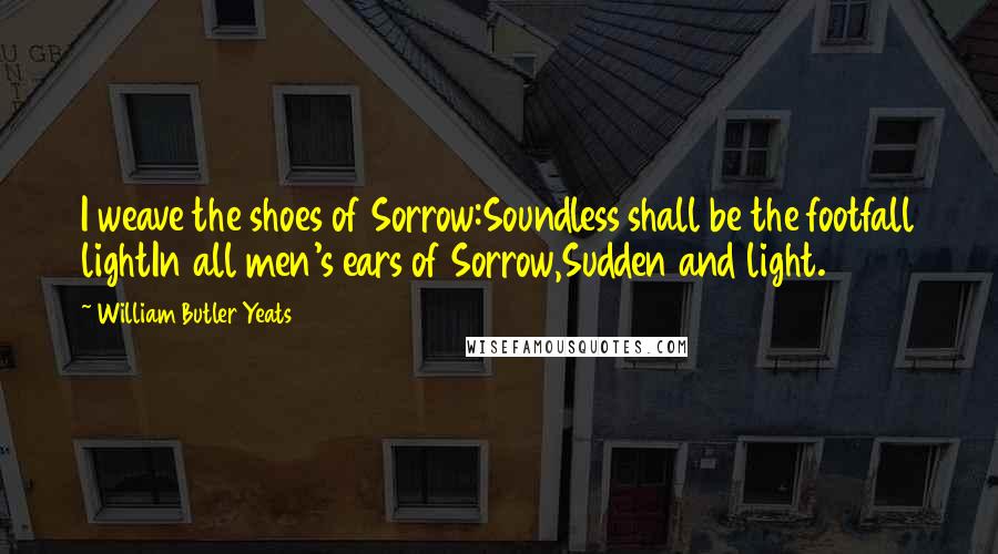 William Butler Yeats Quotes: I weave the shoes of Sorrow:Soundless shall be the footfall lightIn all men's ears of Sorrow,Sudden and light.